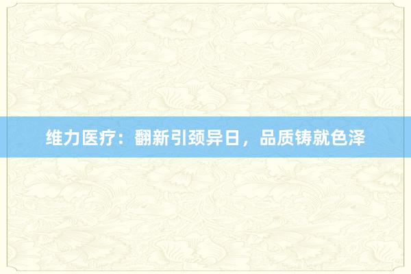 维力医疗：翻新引颈异日，品质铸就色泽